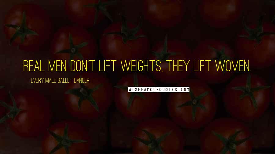 Every Male Ballet Dancer Quotes: Real men don't lift weights, they lift women.