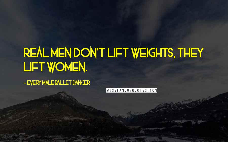 Every Male Ballet Dancer Quotes: Real men don't lift weights, they lift women.