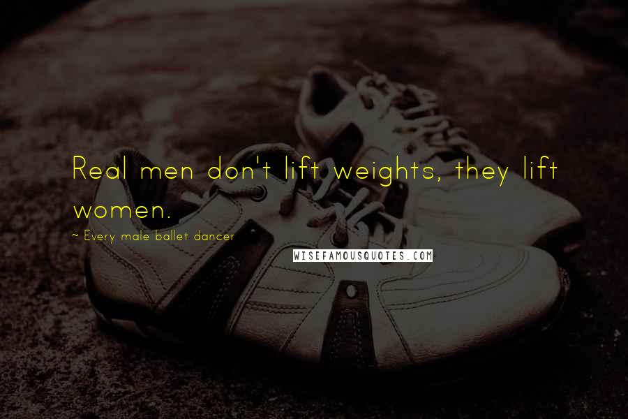 Every Male Ballet Dancer Quotes: Real men don't lift weights, they lift women.