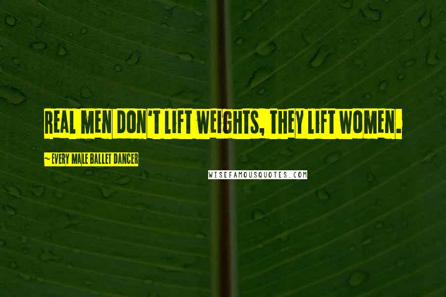Every Male Ballet Dancer Quotes: Real men don't lift weights, they lift women.