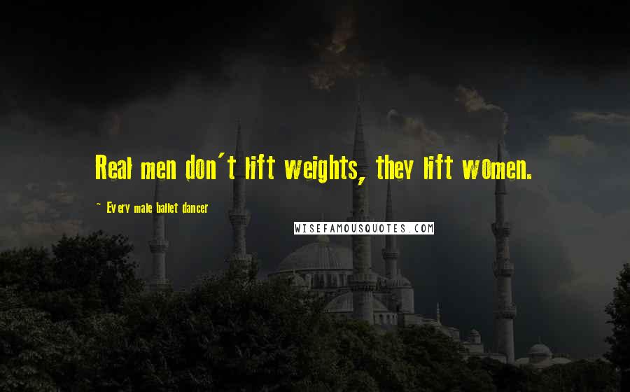 Every Male Ballet Dancer Quotes: Real men don't lift weights, they lift women.