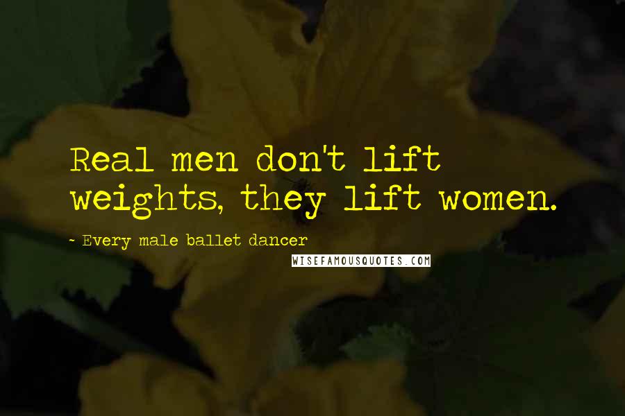 Every Male Ballet Dancer Quotes: Real men don't lift weights, they lift women.