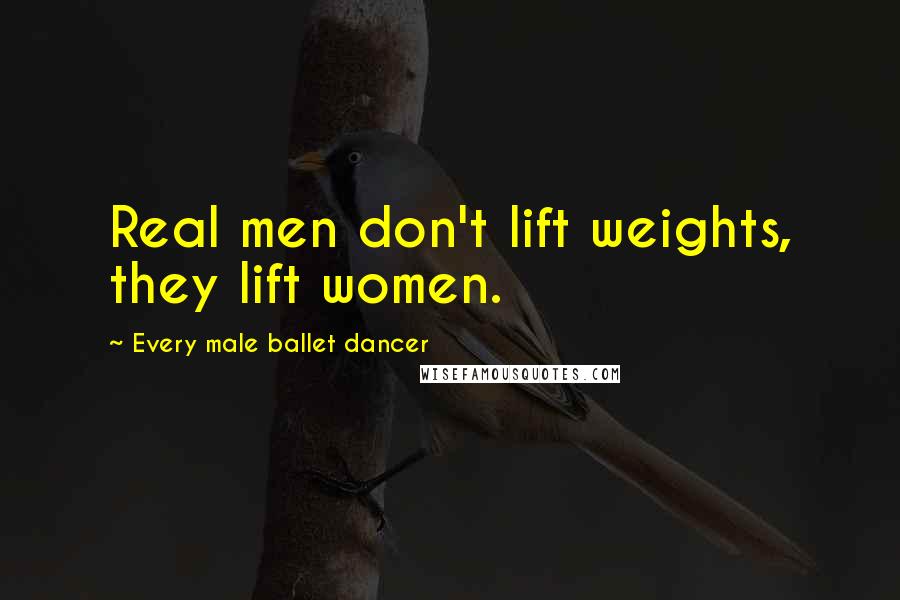 Every Male Ballet Dancer Quotes: Real men don't lift weights, they lift women.