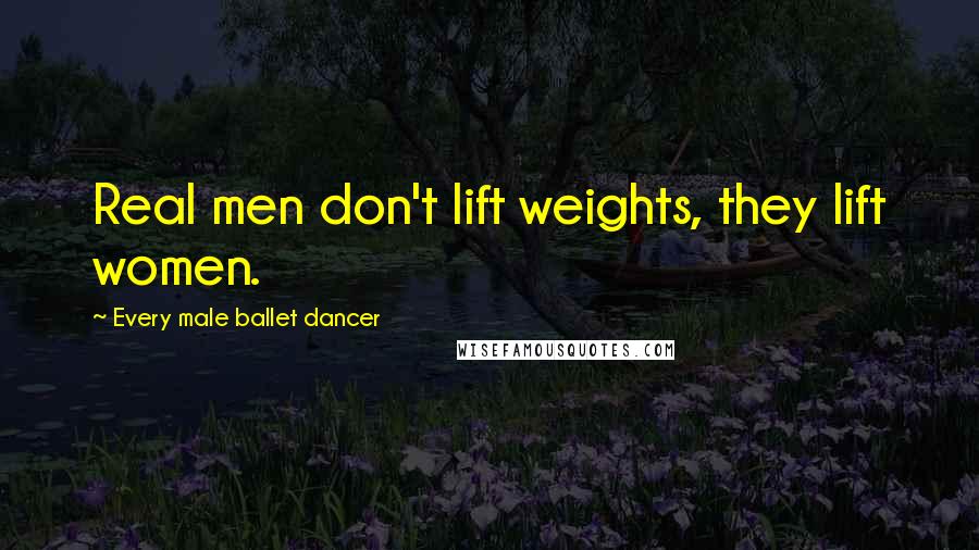 Every Male Ballet Dancer Quotes: Real men don't lift weights, they lift women.