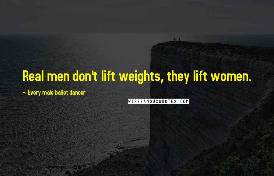 Every Male Ballet Dancer Quotes: Real men don't lift weights, they lift women.