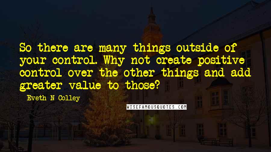 Eveth N Colley Quotes: So there are many things outside of your control. Why not create positive control over the other things and add greater value to those?