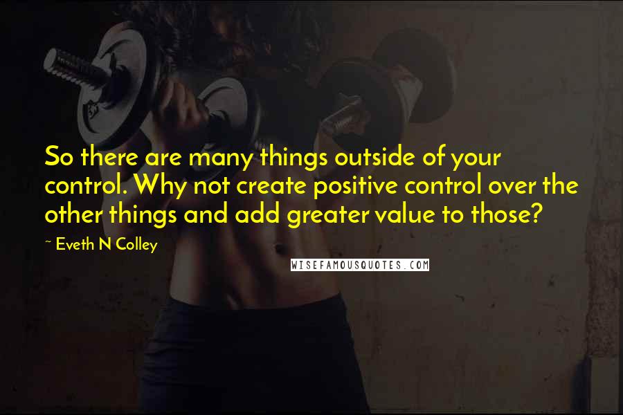 Eveth N Colley Quotes: So there are many things outside of your control. Why not create positive control over the other things and add greater value to those?