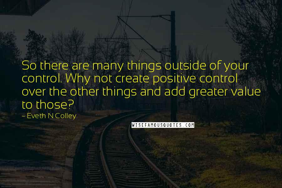 Eveth N Colley Quotes: So there are many things outside of your control. Why not create positive control over the other things and add greater value to those?