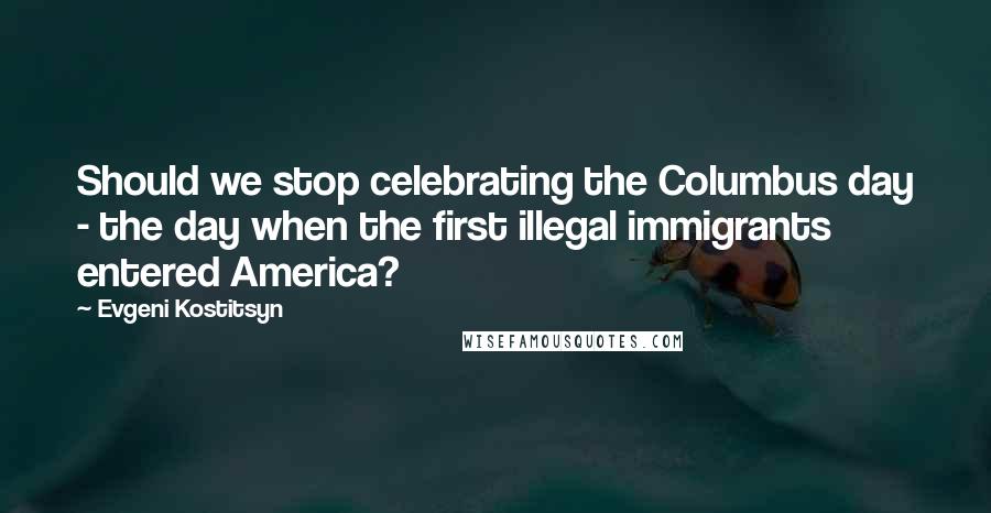 Evgeni Kostitsyn Quotes: Should we stop celebrating the Columbus day - the day when the first illegal immigrants entered America?