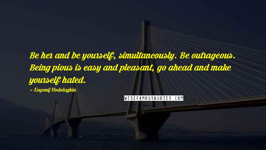 Evgenij Vodolazkin Quotes: Be her and be yourself, simultaneously. Be outrageous. Being pious is easy and pleasant, go ahead and make yourself hated.