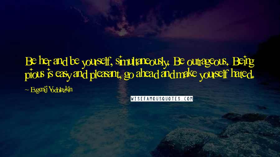 Evgenij Vodolazkin Quotes: Be her and be yourself, simultaneously. Be outrageous. Being pious is easy and pleasant, go ahead and make yourself hated.