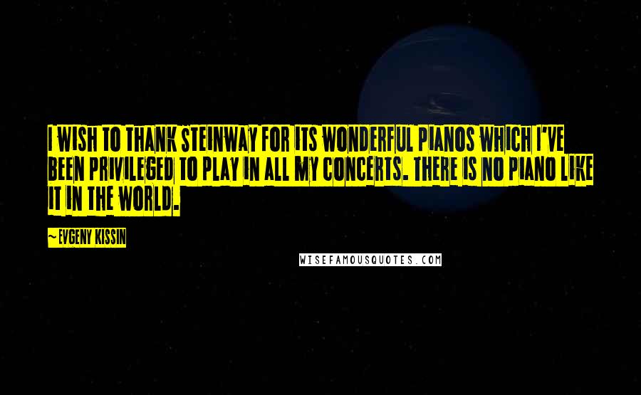 Evgeny Kissin Quotes: I wish to thank Steinway for its wonderful pianos which I've been privileged to play in all my concerts. There is no piano like it in the world.