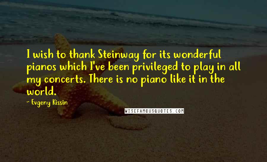 Evgeny Kissin Quotes: I wish to thank Steinway for its wonderful pianos which I've been privileged to play in all my concerts. There is no piano like it in the world.