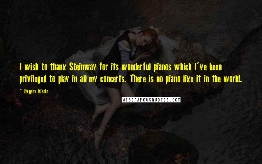Evgeny Kissin Quotes: I wish to thank Steinway for its wonderful pianos which I've been privileged to play in all my concerts. There is no piano like it in the world.