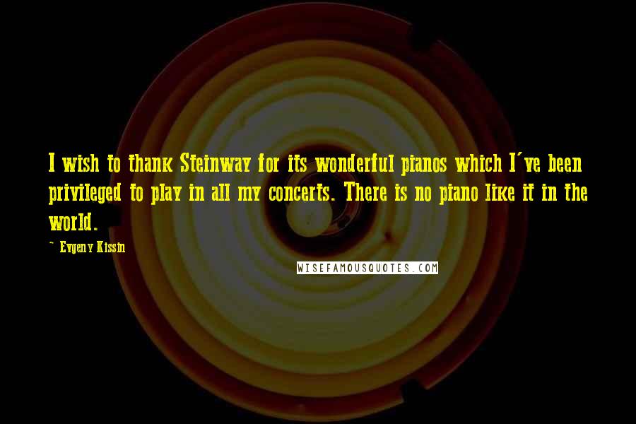 Evgeny Kissin Quotes: I wish to thank Steinway for its wonderful pianos which I've been privileged to play in all my concerts. There is no piano like it in the world.