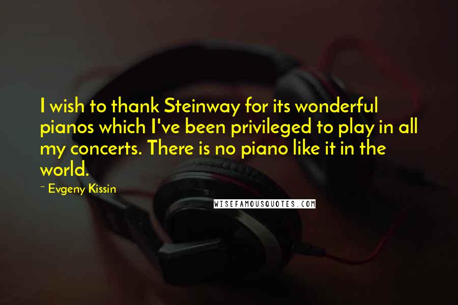Evgeny Kissin Quotes: I wish to thank Steinway for its wonderful pianos which I've been privileged to play in all my concerts. There is no piano like it in the world.