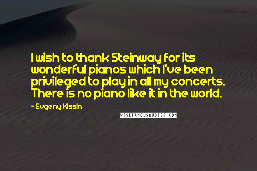 Evgeny Kissin Quotes: I wish to thank Steinway for its wonderful pianos which I've been privileged to play in all my concerts. There is no piano like it in the world.