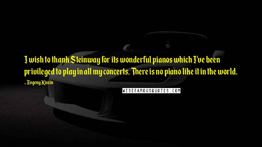 Evgeny Kissin Quotes: I wish to thank Steinway for its wonderful pianos which I've been privileged to play in all my concerts. There is no piano like it in the world.