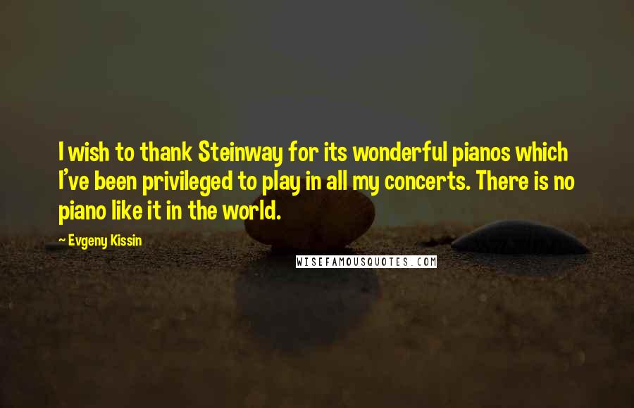 Evgeny Kissin Quotes: I wish to thank Steinway for its wonderful pianos which I've been privileged to play in all my concerts. There is no piano like it in the world.