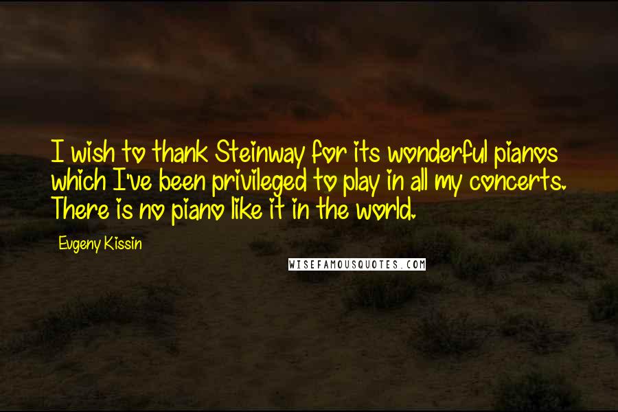 Evgeny Kissin Quotes: I wish to thank Steinway for its wonderful pianos which I've been privileged to play in all my concerts. There is no piano like it in the world.