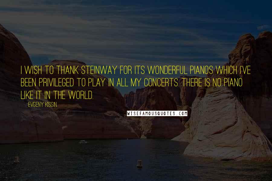Evgeny Kissin Quotes: I wish to thank Steinway for its wonderful pianos which I've been privileged to play in all my concerts. There is no piano like it in the world.