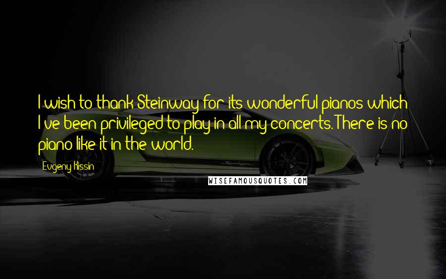 Evgeny Kissin Quotes: I wish to thank Steinway for its wonderful pianos which I've been privileged to play in all my concerts. There is no piano like it in the world.
