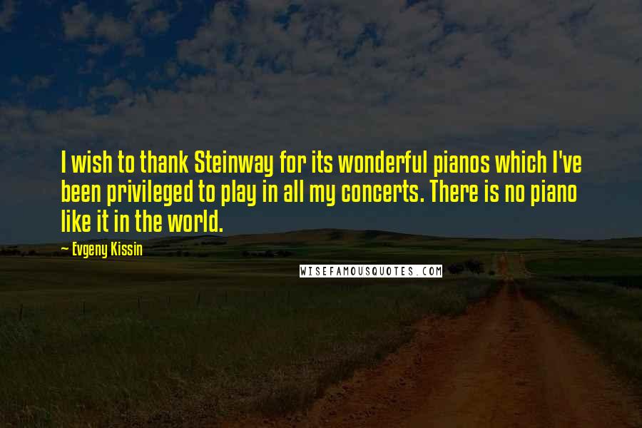 Evgeny Kissin Quotes: I wish to thank Steinway for its wonderful pianos which I've been privileged to play in all my concerts. There is no piano like it in the world.
