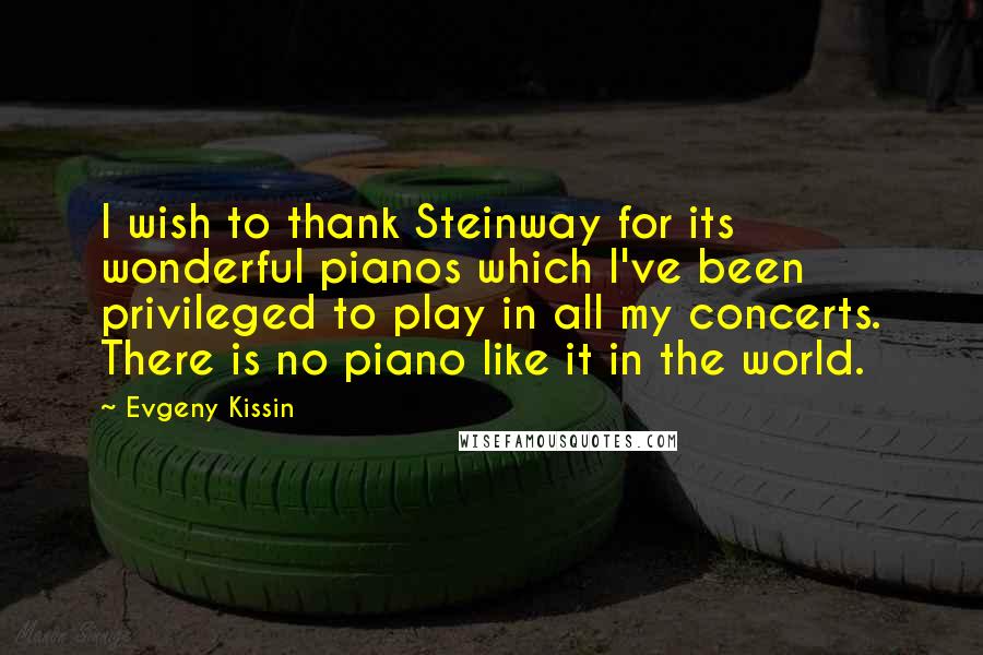 Evgeny Kissin Quotes: I wish to thank Steinway for its wonderful pianos which I've been privileged to play in all my concerts. There is no piano like it in the world.