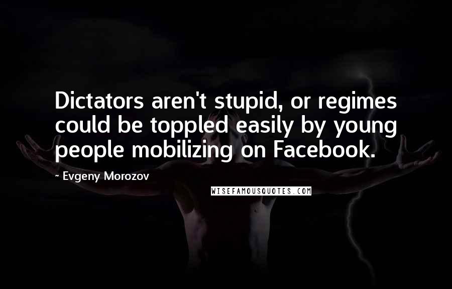 Evgeny Morozov Quotes: Dictators aren't stupid, or regimes could be toppled easily by young people mobilizing on Facebook.