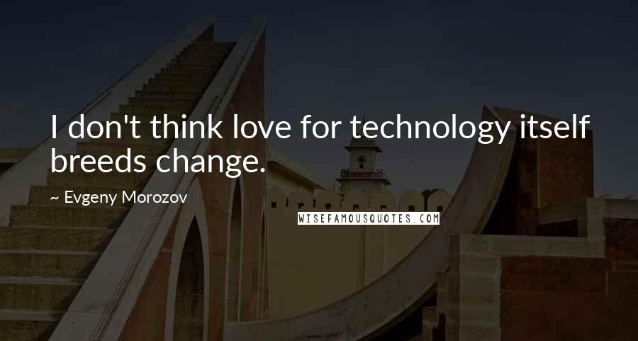 Evgeny Morozov Quotes: I don't think love for technology itself breeds change.