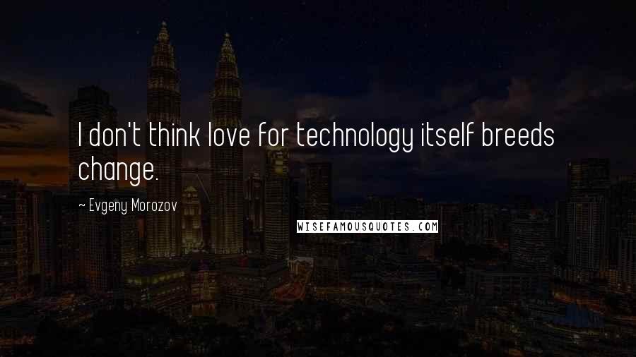 Evgeny Morozov Quotes: I don't think love for technology itself breeds change.