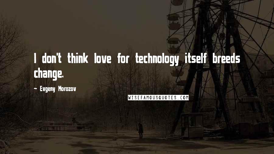 Evgeny Morozov Quotes: I don't think love for technology itself breeds change.