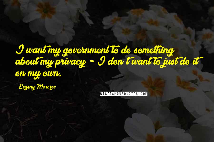 Evgeny Morozov Quotes: I want my government to do something about my privacy - I don't want to just do it on my own.