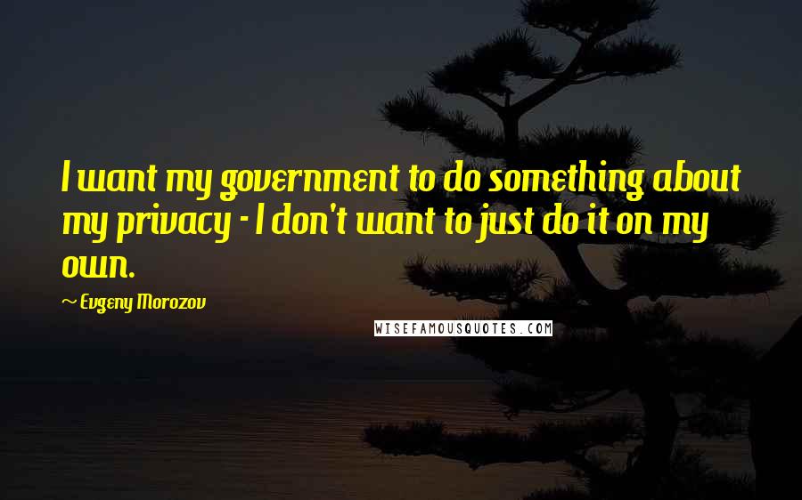 Evgeny Morozov Quotes: I want my government to do something about my privacy - I don't want to just do it on my own.