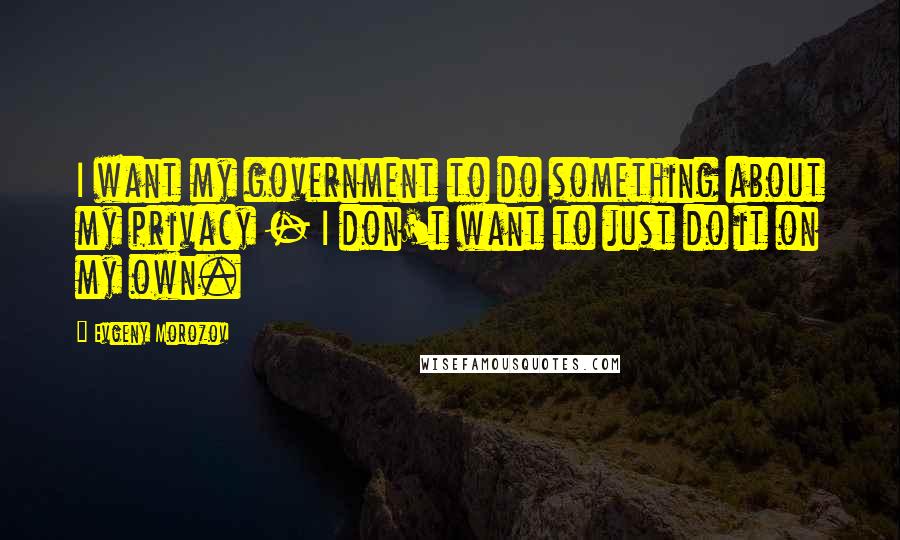 Evgeny Morozov Quotes: I want my government to do something about my privacy - I don't want to just do it on my own.