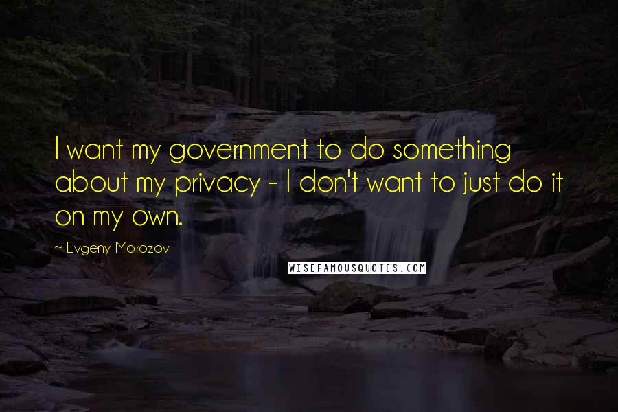 Evgeny Morozov Quotes: I want my government to do something about my privacy - I don't want to just do it on my own.