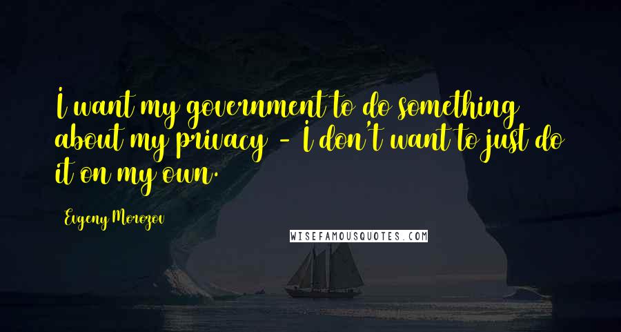 Evgeny Morozov Quotes: I want my government to do something about my privacy - I don't want to just do it on my own.