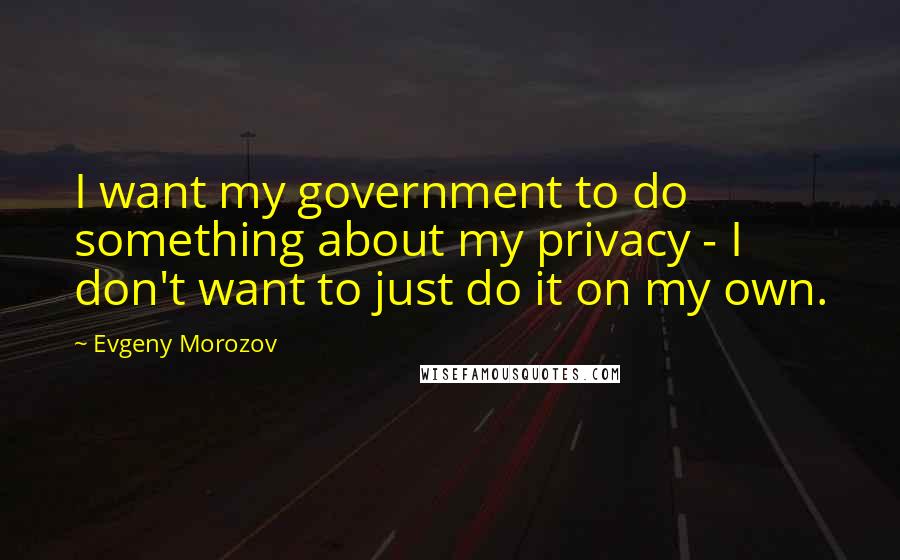 Evgeny Morozov Quotes: I want my government to do something about my privacy - I don't want to just do it on my own.