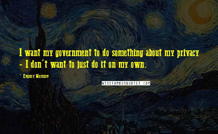 Evgeny Morozov Quotes: I want my government to do something about my privacy - I don't want to just do it on my own.