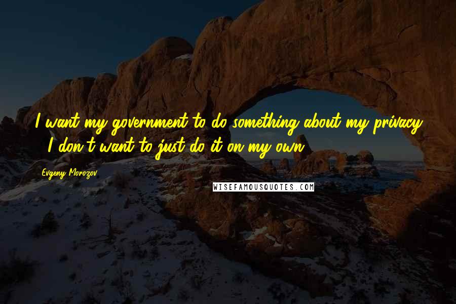 Evgeny Morozov Quotes: I want my government to do something about my privacy - I don't want to just do it on my own.