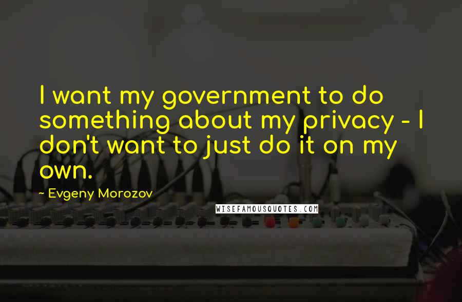 Evgeny Morozov Quotes: I want my government to do something about my privacy - I don't want to just do it on my own.