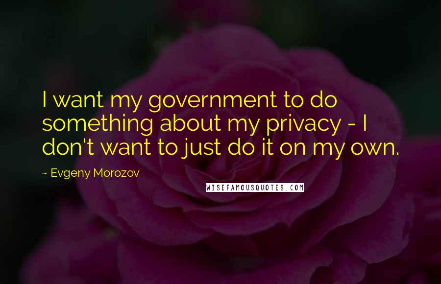 Evgeny Morozov Quotes: I want my government to do something about my privacy - I don't want to just do it on my own.