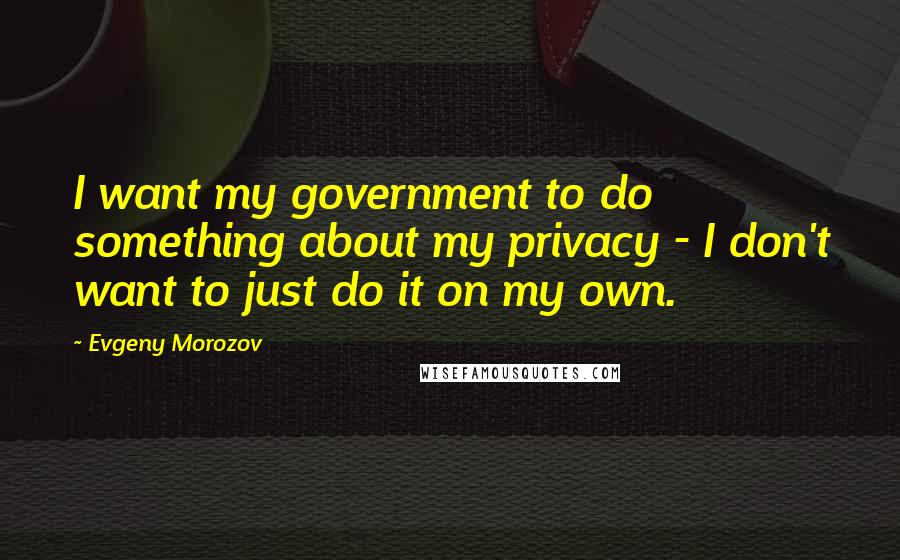 Evgeny Morozov Quotes: I want my government to do something about my privacy - I don't want to just do it on my own.