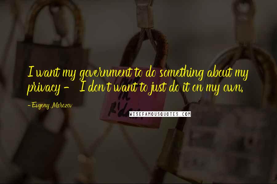 Evgeny Morozov Quotes: I want my government to do something about my privacy - I don't want to just do it on my own.