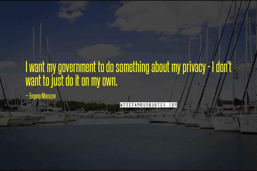 Evgeny Morozov Quotes: I want my government to do something about my privacy - I don't want to just do it on my own.