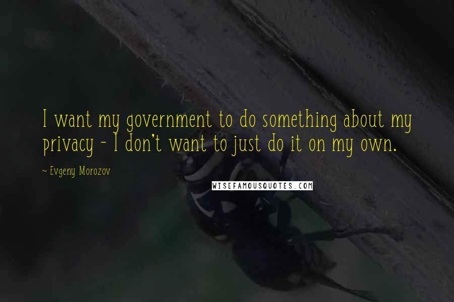 Evgeny Morozov Quotes: I want my government to do something about my privacy - I don't want to just do it on my own.