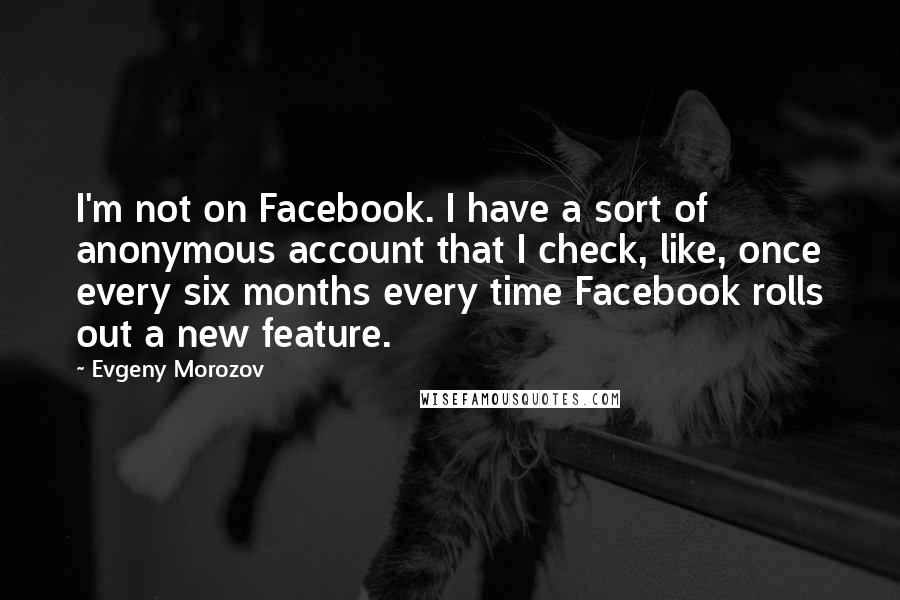 Evgeny Morozov Quotes: I'm not on Facebook. I have a sort of anonymous account that I check, like, once every six months every time Facebook rolls out a new feature.