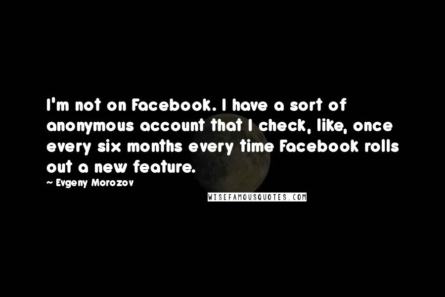 Evgeny Morozov Quotes: I'm not on Facebook. I have a sort of anonymous account that I check, like, once every six months every time Facebook rolls out a new feature.