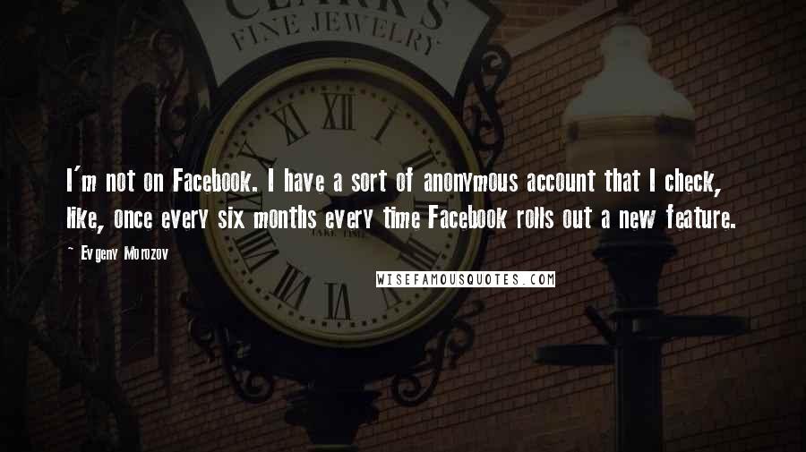 Evgeny Morozov Quotes: I'm not on Facebook. I have a sort of anonymous account that I check, like, once every six months every time Facebook rolls out a new feature.