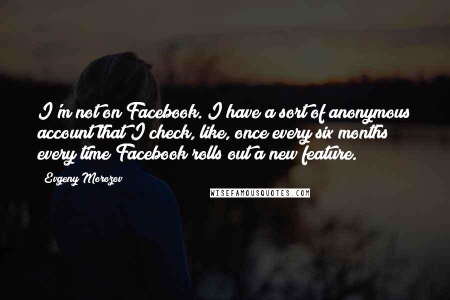 Evgeny Morozov Quotes: I'm not on Facebook. I have a sort of anonymous account that I check, like, once every six months every time Facebook rolls out a new feature.